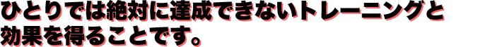 ひとりでは絶対に達成できないトレーニングと効果を得ることです。